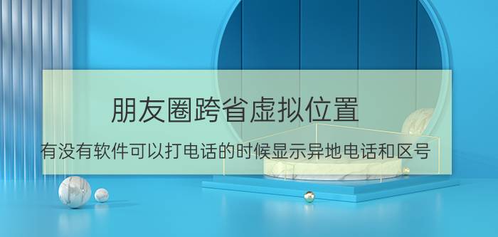 朋友圈跨省虚拟位置 有没有软件可以打电话的时候显示异地电话和区号？